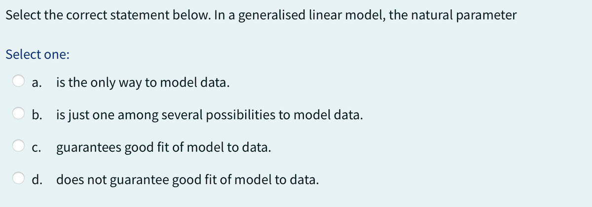 Select the correct statement below. In a generalised linear model, the natural parameter
Select one:
a. is the only way to model data.
b. is just one among several possibilities to model data.
C. guarantees good fit of model to data.
d. does not guarantee good fit of model to data.