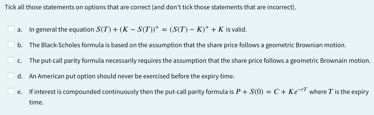 Tick all those statements on options that are correct (and don't tick those statements that are incorrect).
a. In general the equation S(T) + (K − S(T))† = (S(T) – K)† + K is valid.
-
b. The Black-Scholes formula is based on the assumption that the share price follows a geometric Brownian motion.
The put-call parity formula necessarily requires the assumption that the share price follows a geometric Brownain motion.
d. An American put option should never be exercised before the expiry time.
e.
If interest is compounded continuously then the put-call parity formula is P + S(0) = C + Ke¯r where T is the expiry
time.
C.