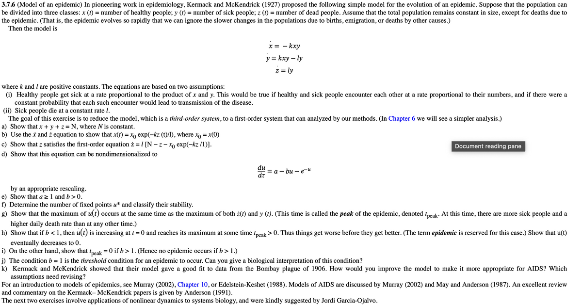 3.7.6 (Model of an epidemic) In pioneering work in epidemiology, Kermack and McKendrick (1927) proposed the following simple model for the evolution of an epidemic. Suppose that the population can
be divided into three classes: x (t) = number of healthy people; y (t) = number of sick people; z (t) = number of dead people. Assume that the total population remains constant in size, except for deaths due to
the epidemic. (That is, the epidemic evolves so rapidly that we can ignore the slower changes in the populations due to births, emigration, or deaths by other causes.)
Then the model is
x = - kxy
y=kxy-ly
z = ly
where k and I are positive constants. The equations are based on two assumptions:
(i) Healthy people get sick at a rate proportional to the product of x and y. This would be true if healthy and sick people encounter each other at a rate proportional to their numbers, and if there were a
constant probability that each such encounter would lead to transmission of the disease.
(ii) Sick people die at a constant rate 1.
The goal of this exercise is to reduce the model, which is a third-order system, to a first-order system that can analyzed by our methods. (In Chapter 6 we will see a simpler analysis.)
a) Show that x + y + z = N, where N is constant.
b) Use the x and ¿ equation to show that x(t) = x exp(-kz (t)/l), where
x = x(0)
c) Show that z satisfies the first-order equation ż = /[N-2
-z-xo exp(-kz/1)].
d) Show that this equation can be nondimensionalized to
Document reading pane
=a-bu-e-u
by an appropriate rescaling.
e) Show that a ≥ 1 and b>0.
f) Determine the number of fixed points u* and classify their stability.
g) Show that the maximum of u(t) occurs at the same time as the maximum of both ¿(t) and y (t). (This time is called the peak of the epidemic, denoted tpeak. At this time, there are more sick people and a
higher daily death rate than at any other time.)
h) Show that if b < 1, then u(t) is increasing at t = 0 and reaches its maximum at some time t peak > 0. Thus things get worse before they get better. (The term epidemic is reserved for this case.) Show that u(t)
eventually decreases to 0.
i) On the other hand, show that t peak = 0 if b > 1. (Hence no epidemic occurs if b > 1.)
j) The condition b = 1 is the threshold condition for an epidemic to occur. Can you give a biological interpretation of this condition?
k) Kermack and McKendrick showed that their model gave a good fit to data from the Bombay plague of 1906. How would you improve the model to make it more appropriate for AIDS? Which
assumptions need revising?
For an introduction to models of epidemics, see Murray (2002), Chapter 10, or Edelstein-Keshet (1988). Models of AIDS are discussed by Murray (2002) and May and Anderson (1987). An excellent review
and commentary on the Kermack- McKendrick papers is given by Anderson (1991).
The next two exercises involve applications of nonlinear dynamics to systems biology, and were kindly suggested by Jordi Garcia-Ojalvo.