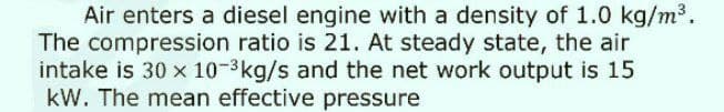 Air enters a diesel engine with a density of 1.0 kg/m3.
The compression ratio is 21. At steady state, the air
intake is 30 x 10-3kg/s and the net work output is 15
kW. The mean effective pressure
