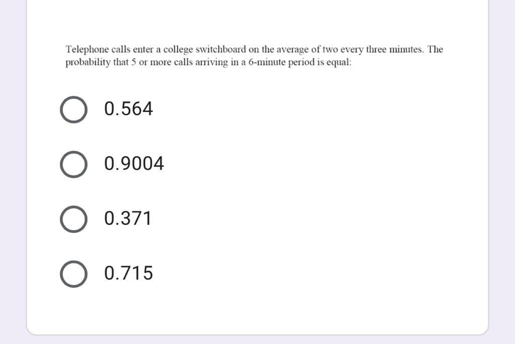 Telephone calls enter a college switchboard on the average of two every three minutes. The
probability that 5 or more calls arriving in a 6-minute period is equal:
0.564
0.9004
0.371
0.715
