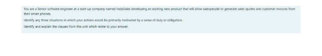 You are a Senior software engineer at a start-up company named InstaSales developing an exciting new product that will allow salespeople to generate sales quotes and customer invoices from
their smart phones.
Identify any three situations in which your actions would be primarily motivated by a sense of duty or obligation.
Identify and explain the clauses from this unit which relate to your answer.