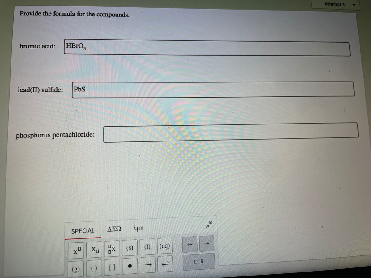 Provide the formula for the compounds.
Attempt 3
bromic acid:
HBRO,
lead(II) sulfide:
PbS
phosphorus pentachloride:
SPECIAL
ΑΣΩ
λμπ
xD
(s)
(1)
(aq)
CLR
(g)
()
[]
