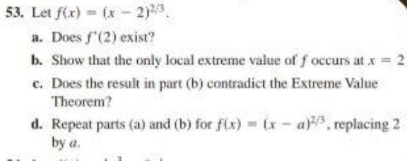 53. Let f(x) (x 2)3.
a. Does f'(2) exist?
b. Show that the only local extreme value of f occurs at x = 2
c. Does the result in part (b) contradict the Extreme Value
Theorem?
ay, replacing 2
d. Repeat parts (a) and (b) for f(x) (x- a)
by a.
