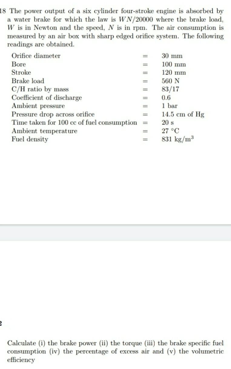 18 The power output of a six cylinder four-stroke engine is absorbed by
a water brake for which the law is WN/20000 where the brake load,
W is in Newton and the speed, N is in rpm. The air consumption is
measured by an air box with sharp edged orifice system. The following
readings are obtained.
Orifice diameter
30 mm
Bore
100 mm
Stroke
120 mm
Brake load
560 N
%3D
C/H ratio by mass
Coefficient of discharge
Ambient pressure
Pressure drop across orifice
Time taken for 100 cc of fuel consumption
Ambient temperature
Fuel density
83/17
0.6
%3D
1 bar
14.5 cm of Hg
20 s
27 °C
831 kg/m³
Calculate (i) the brake power (ii) the torque (iii) the brake specific fuel
consumption (iv) the percentage of excess air and (v) the volumetric
efficiency
