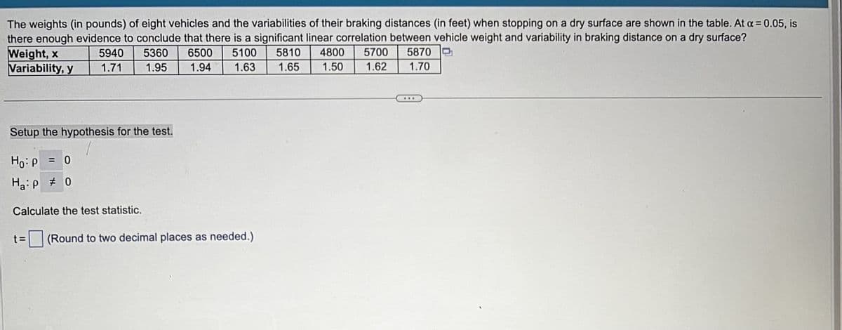 The weights (in pounds) of eight vehicles and the variabilities of their braking distances (in feet) when stopping on a dry surface are shown in the table. At α = 0.05, is
there enough evidence to conclude that there is a significant linear correlation between vehicle weight and variability in braking distance on a dry surface?
Weight, x
5940 5360
6500
Variability, y
1.71
1.95
1.94
5100
1.63
5810
4800
5700
5870
1.65
1.50 1.62
1.70
Setup the hypothesis for the test.
Hop=0
Hap 0
Calculate the test statistic.
t=
(Round to two decimal places as needed.)