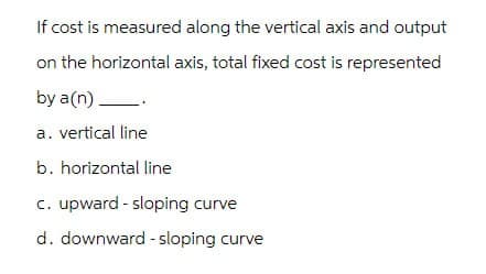 If cost is measured along the vertical axis and output
on the horizontal axis, total fixed cost is represented
by a(n) _.
a. vertical line
b. horizontal line
c. upward - sloping curve
d. downward sloping curve