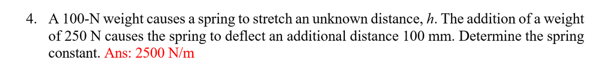 4. A 100-N weight causes a spring to stretch an unknown distance, h. The addition of a weight
of 250 N causes the spring to deflect an additional distance 100 mm. Determine the spring
constant. Ans: 2500 N/m
