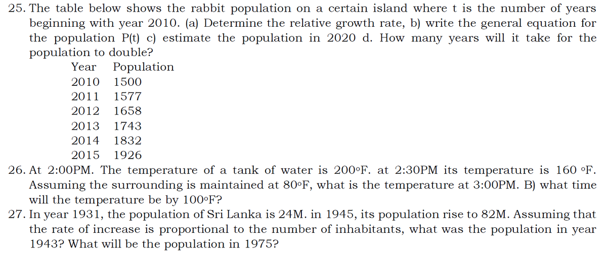 25. The table below shows the rabbit population on a certain island where t is the number of years
beginning with year 2010. (a) Determine the relative growth rate, b) write the general equation for
the population P(t) c) estimate the population in 2020 d. How many years will it take for the
population to double?
Year
Population
2010
1500
2011
1577
2012
1658
2013
1743
2014
1832
2015
1926
26. At 2:00PM. The temperature of a tank of water is 200°F. at 2:30PM its temperature is 160 °F.
Assuming the surrounding is maintained at 80°F, what is the temperature at 3:00PM. B) what time
will the temperature be by 100°F?
27. In year 1931, the population of Sri Lanka is 24M. in 1945, its population rise to 82M. Assuming that
the rate of increase is proportional to the number of inhabitants, what was the population in year
1943? What will be the population in 1975?
