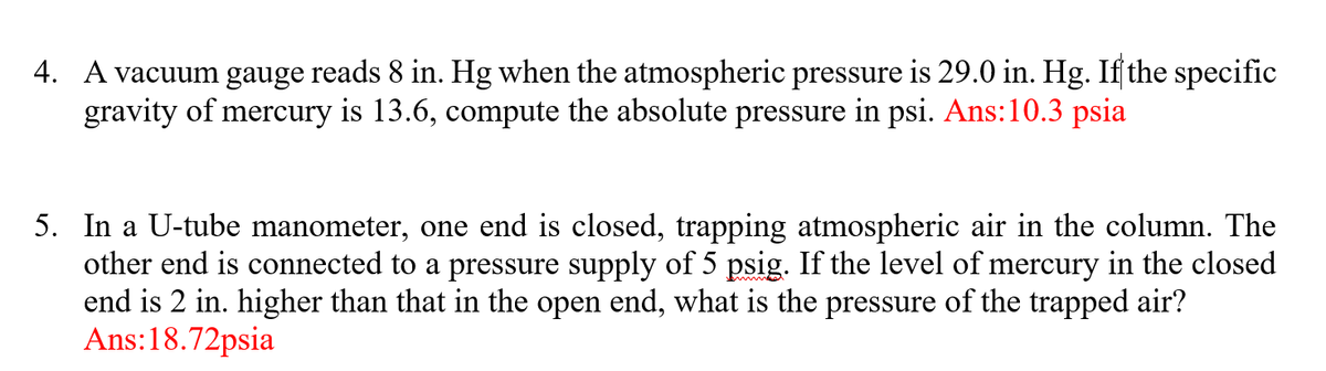 4. A vacuum gauge reads 8 in. Hg when the atmospheric pressure is 29.0 in. Hg. Ifſthe specific
gravity of mercury is 13.6, compute the absolute pressure in psi. Ans:10.3 psia
5. In a U-tube manometer, one end is closed, trapping atmospheric air in the column. The
other end is connected to a pressure supply of 5 psig. If the level of mercury in the closed
end is 2 in. higher than that in the open end, what is the pressure of the trapped air?
Ans:18.72psia
