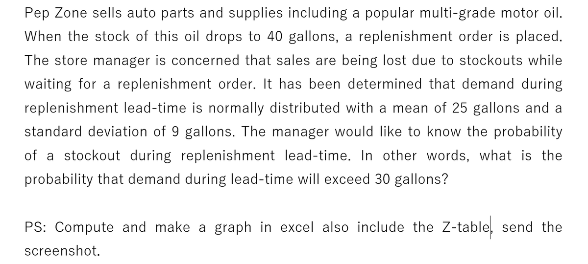 Pep Zone sells auto parts and supplies including a popular multi-grade motor oil.
When the stock of this oil drops to 40 gallons, a replenishment order is placed.
The store manager is concerned that sales are being lost due to stockouts while
waiting for a replenishment order. It has been determined that demand during
replenishment lead-time is normally distributed with a mean of 25 gallons and a
standard deviation of 9 gallons. The manager would like to know the probability
of a stockout during replenishment lead-time. In other words, what is the
probability that demand during lead-time will exceed 30 gallons?
PS: Compute and make a graph in excel also include the Z-table, send the
screenshot.
