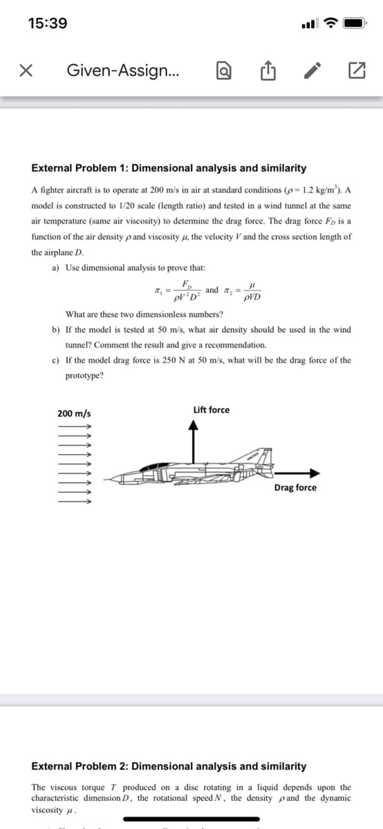 15:39
Given-Assign..
External Problem 1: Dimensional analysis and similarity
A fighter aircraft is to operate at 200 m/s in air at standard conditions (p= 1.2 kg/m³). A
model is constructed to 1/20 scale (length ratio) and tested in a wind tunnel at the same
air temperature (same air viscosity) to determine the drag force. The drag force Fp is a
function of the air density p and viscosity u, the velocity V and the cross section length of
the airplane D.
a) Use dimensional analysis to prove that:
F
pVD?
and r, =
pVD
What are these two dimensionless numbers?
b) If the model is tested at 50 m/s, what air density should be used in the wind
tunnel? Comment the result and give a recommendation.
c) If the model drag force is 250 N at 50 m/s, what will be the drag force of the
prototype?
Lift force
200 m/s
Drag force
External Problem 2: Dimensional analysis and similarity
The viscous torque T produced on a disc rotating in a liquid depends upon the
characteristic dimension D, the rotational speed N, the density pand the dynamic
viscosity u
