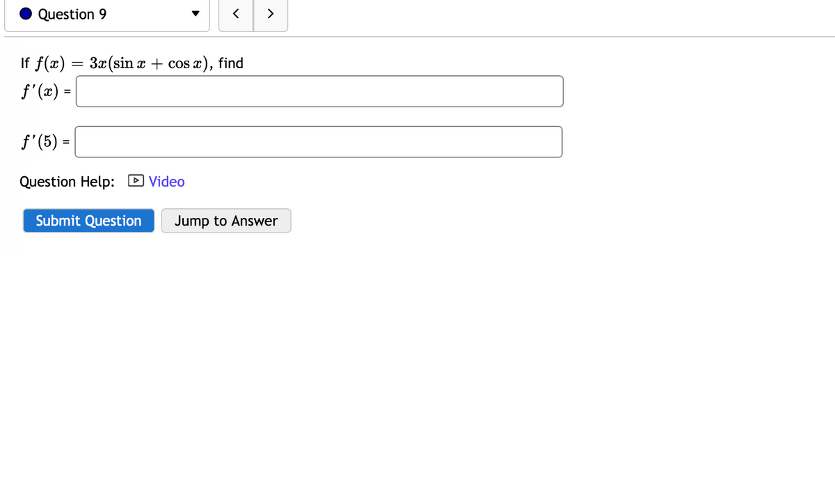 ### Question 9

#### Problem Statement:
If \( f(x) = 3x (\sin x + \cos x) \), find 

\[ f'(x) = \]

\[ f'(5) = \]

#### Additional Information:
- Question Help: [Video](#) (This is likely a hyperlink to a video resource)
  
#### Submission Options:
- There is a blue "Submit Question" button.
- There is a grey "Jump to Answer" button.

### Explanation:
This question asks the student to find the derivative of the function \( f(x) = 3x (\sin x + \cos x) \) with respect to \( x \), denoted as \( f'(x) \), and also to evaluate the derivative at \( x = 5 \), denoted as \( f'(5) \).