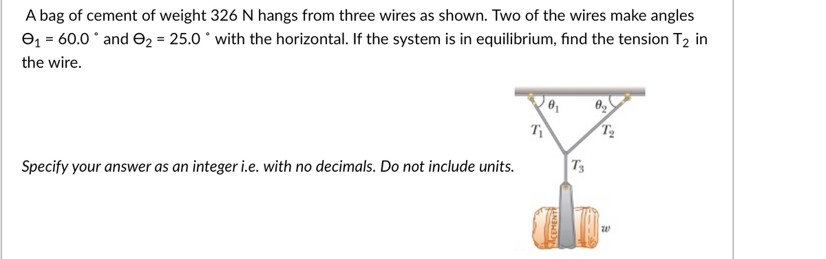 A bag of cement of weight 326 N hangs from three wires as shown. Two of the wires make angles
₁ = 60.0° and 9₂ = 25.0 ° with the horizontal. If the system is in equilibrium, find the tension T₂ in
the wire.
Specify your answer as an integer i.e. with no decimals. Do not include units.
Ti
0₁
T3
0₂
T₂
10
W