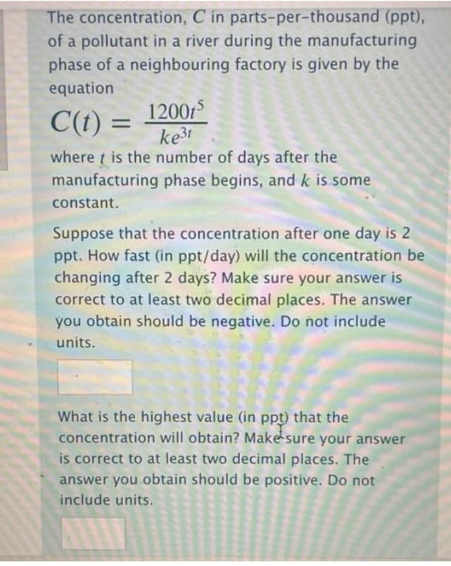 The concentration, C in parts-per-thousand (ppt),
of a pollutant in a river during the manufacturing
phase of a neighbouring factory is given by the
equation
12005
ke3t
where t is the number of days after the
manufacturing phase begins, and k is some
C(t) =
constant.
Suppose that the concentration after one day is 2
ppt. How fast (in ppt/day) will the concentration be
changing after 2 days? Make sure your answer is
correct to at least two decimal places. The answer
you obtain should be negative. Do not include
units.
What is the highest value (in ppt) that the
concentration will obtain? Make sure your answer
is correct to at least two decimal places. The
answer you obtain should be positive. Do not
include units.
