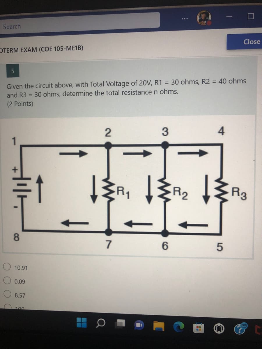 Search
Close
OTERM EXAM (COE 105-ME1B)
5
Given the circuit above, with Total Voltage of 20V, R1 = 30 ohms, R2 = 40 ohms
and R3 = 30 ohms, determine the total resistance n ohms.
(2 Points)
2
3
4
8
O O O
10.91
0.09
8.57
100
Q
7
R₁
ww
6
R2
ww
5
R3
C