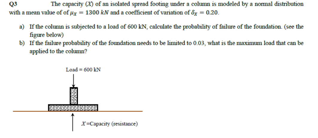 Q3
The capacity (X) of an isolated spread footing under a column is modeled by a normal distribution
with a mean value of of ux = 1300 kN and a coefficient of variation of 8x = 0.20.
a) If the column is subjected to a load of 600 kN, calculate the probability of failure of the foundation. (see the
figure below)
b) If the failure probability of the foundation needs to be limited to 0.03, what is the maximum load that can be
applied to the column?
Load = 600 kN
X=Capacity (resistance)
