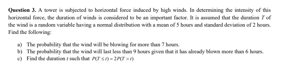 Question 3. A tower is subjected to horizontal force induced by high winds. In determining the intensity of this
horizontal force, the duration of winds is considered to be an important factor. It is assumed that the duration T of
the wind is a random variable having a normal distribution with a mean of 5 hours and standard deviation of 2 hours.
Find the following:
a) The probability that the wind will be blowing for more than 7 hours.
b) The probability that the wind will last less than 9 hours given that it has already blown more than 6 hours.
c) Find the duration t such that P(T <t) = 2P(T >t)
