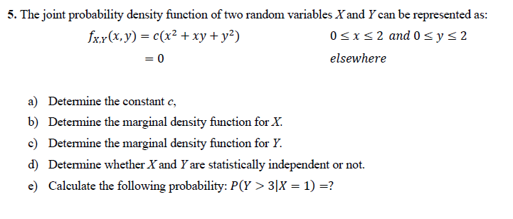 5. The joint probability density function of two random variables X and Y can be represented as:
0sxs2 and 0 <ys2
fxx(X,y) = c(x² + xy+ y²)
= 0
elsewhere
a) Determine the constant e,
b) Determine the marginal density function for X.
c) Determine the marginal density function for Y.
d) Determine whether X and Y are statistically independent or not.
e) Calculate the following probability: P(Y > 3|X = 1) =?
