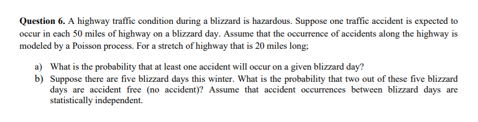 Question 6. A highway traffic condition during a blizzard is hazardous. Suppose one traffic accident is expected to
occur in each 50 miles of highway on a blizzard day. Assume that the occurrence of accidents along the highway is
modeled by a Poisson process. For a stretch of highway that is 20 miles long;
a) What is the probability that at least one accident will occur on a given blizzard day?
b) Suppose there are five blizzard days this winter. What is the probability that two out of these five blizzard
days are accident free (no accident)? Assume that accident occurrences between blizzard days are
statistically independent.
