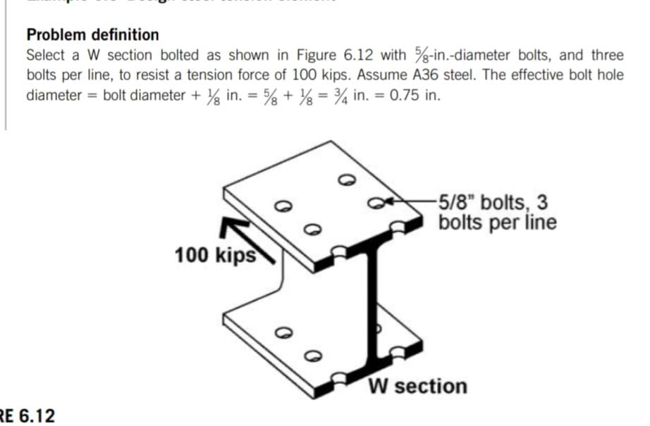 Problem definition
Select a W section bolted as shown in Figure 6.12 with %-in.-diameter bolts, and three
bolts per line, to resist a tension force of 100 kips. Assume A36 steel. The effective bolt hole
diameter = bolt diameter + ½ in. = % + 1% = 34 in. = 0.75 in.
RE 6.12
100 kips
-5/8" bolts, 3
bolts per line
W section