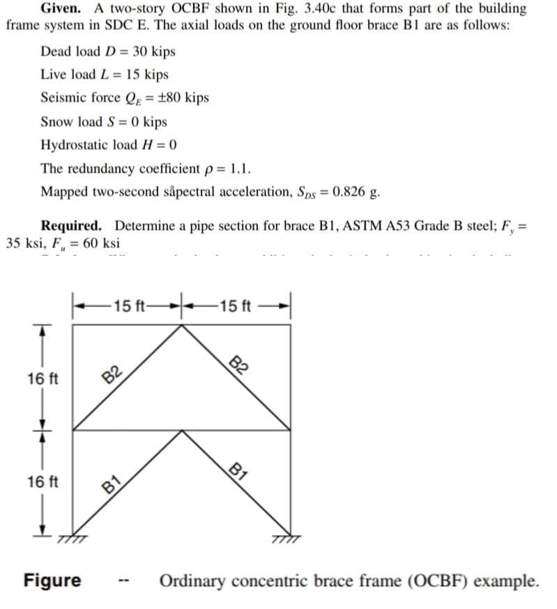 Given. A two-story OCBF shown in Fig. 3.40c that forms part of the building
frame system in SDC E. The axial loads on the ground floor brace B1 are as follows:
Dead load D= 30 kips
Live load L= 15 kips
Seismic force QE = ±80 kips
Snow load S= 0 kips
Hydrostatic load H = 0
The redundancy coefficient p = 1.1.
Mapped two-second såpectral acceleration, Sps = 0.826 g.
Required. Determine a pipe section for brace B1, ASTM A53 Grade B steel; F, =
35 ksi, F = 60 ksi
16 ft
16 ft
Figure
-15 ft
B2
B1
--
-15 ft
B2
B1
Ordinary concentric brace frame (OCBF) example.