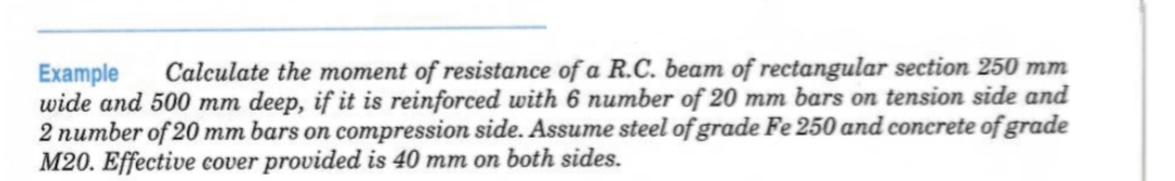 Example Calculate the moment of resistance of a R.C. beam of rectangular section 250 mm
wide and 500 mm deep, if it is reinforced with 6 number of 20 mm bars on tension side and
2 number of 20 mm bars on compression side. Assume steel of grade Fe 250 and concrete of grade
M20. Effective cover provided is 40 mm on both sides.