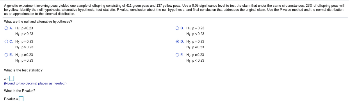 A genetic experiment involving peas yielded one sample of offspring consisting of 411 green peas and 137 yellow peas. Use a 0.05 significance level to test the claim that under the same circumstances, 23% of offspring peas will
be yellow. Identify the null hypothesis, alternative hypothesis, test statistic, P-value, conclusion about the null hypothesis, and final conclusion that addresses the original claim. Use the P-value method and the normal distribution
as an approximation to the binomial distribution.
What are the null and alternative hypotheses?
O A. Ho: p#0.23
О В. Но: р- 0.23
H1: p>0.23
H1: p< 0.23
ОС. Но: р30.23
O D. Ho: p= 0.23
H1: p+0.23
H1: p>0.23
O E. Ho: p#0.23
H1: p=0.23
O F. Ho: p#0.23
H1:p< 0.23
What is the test statistic?
z=
(Round to two decimal places as needed.)
What is the P-value?
P-value =
