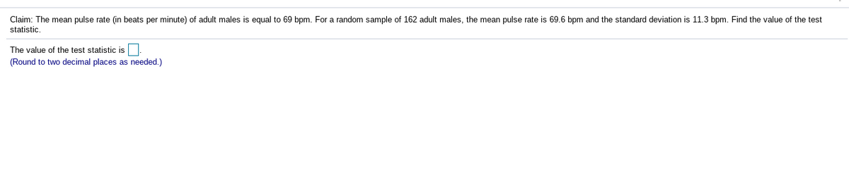 Claim: The mean pulse rate (in beats per minute) of adult males is equal to 69 bpm. For a random sample of 162 adult males, the mean pulse rate is 69.6 bpm and the standard deviation is 11.3 bpm. Find the value of the test
statistic.
The value of the test statistic is
(Round to two decimal places as needed.)
