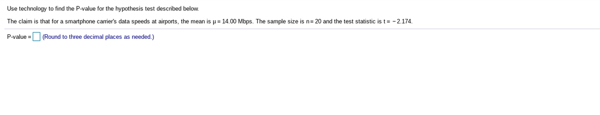 Use technology to find the P-value for the hypothesis test described below.
The claim is that for a smartphone carrier's data speeds at airports, the mean is µ = 14.00 Mbps. The sample size is n= 20 and the test statistic is t= -2.174.
P-value =
(Round to three decimal places as needed.)
