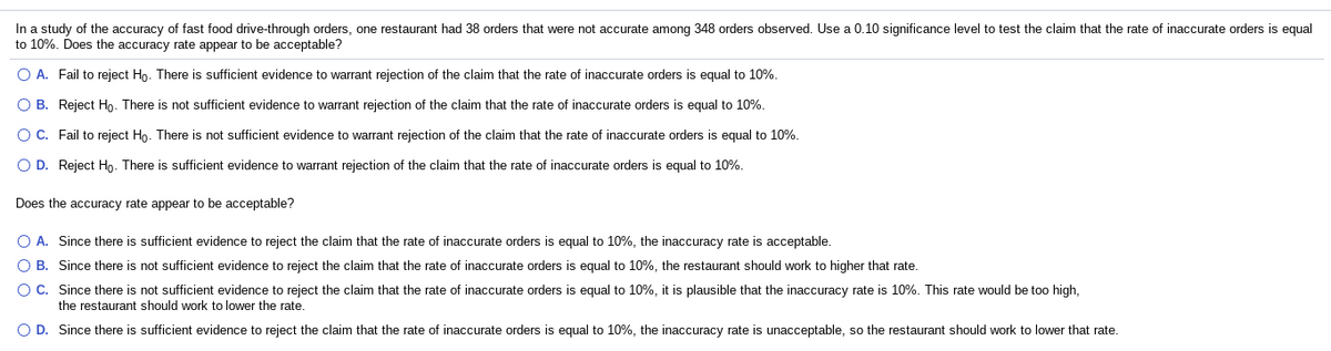 In a study of the accuracy of fast food drive-through orders, one restaurant had 38 orders that were not accurate among 348 orders observed. Use a 0.10 significance level to test the claim that the rate of inaccurate orders is equal
to 10%. Does the accuracy rate appear to be acceptable?
O A. Fail to reject Ho. There is sufficient evidence to warrant rejection of
claim that the rate of inaccurate orders is equal to 10%.
O B. Reject Họ. There is not sufficient evidence to warrant rejection of the claim that the rate of inaccurate orders is equal to 10%.
O C. Fail to reject Ho. There is not sufficient evidence to warrant rejection of the claim that the rate of inaccurate orders is equal to 10%.
O D. Reject Ho. There is sufficient evidence to warrant rejection of the claim that the rate of inaccurate orders is equal to 10%.
Does the accuracy rate appear to be acceptable?
O A. Since there is sufficient evidence to reject the claim that the rate of inaccurate orders is equal to 10%, the inaccuracy rate is acceptable.
O B. Since there is not sufficient evidence to reject the claim that the rate of inaccurate orders is equal to 10%, the restaurant should work to higher that rate.
O C. Since there is not sufficient evidence to reject the claim that the rate of inaccurate orders is equal to 10%, it is plausible that the inaccuracy rate is 10%. This rate would be too high,
the restaurant should work to lower the rate.
O D. Since there is sufficient evidence to reject the claim that the rate of inaccurate orders is equal to 10%, the inaccuracy rate is unacceptable, so the restaurant should work to lower that rate.
