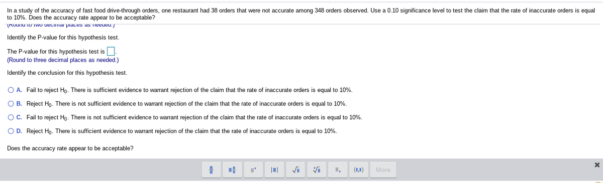 In a study of the accuracy of fast food drive-through orders, one restaurant had 38 orders that were not accurate among 348 orders observed. Use a 0.10 significance level to test the claim that the rate of inaccurate orders is equal
to 10%. Does the accuracy rate appear to be acceptable?
Rounu tu twVo uecima piaces as Tieeueu.)
Identify the P-value for this hypothesis test.
The P-value for this hypothesis test is
(Round to three decimal places as needed.)
Identify the conclusion for this hypothesis test.
O A. Fail to reject Ho. There is sufficient evidence to warrant rejection of the claim that the rate of inaccurate orders is equal to 10%.
O B. Reject Họ. There is not sufficient evidence to warrant rejection of the claim that the rate of inaccurate orders is equal to 10%.
O C. Fail to reject Ho. There is not sufficient evidence to warrant rejection of the claim that the rate of inaccurate orders is equal to 10%.
O D. Reject Ho. There is sufficient evidence to warrant rejection of the claim that the rate of inaccurate orders is equal to 10%.
Does the accuracy rate appear to be acceptable?
(1,1)
More
