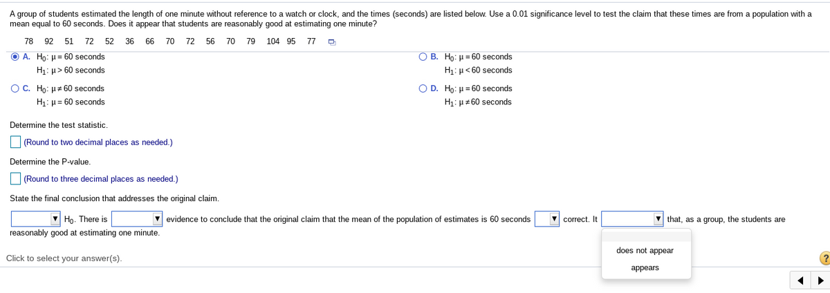 A group of students estimated the length of one minute without reference to a watch or clock, and the times (seconds) are listed below. Use a 0.01 significance level to test the claim that these times are from a population with a
mean equal to 60 seconds. Does it appear that students are reasonably good at estimating one minute?
78
92 51 72
52
36
66
70 72 56 70 79
104 95 77
O A. Ho: H= 60 seconds
O B. Ho: u= 60 seconds
H1: µ> 60 seconds
H1: µ< 60 seconds
O C. Ho: H+ 60 seconds
O D. Ho: µ = 60 seconds
H1: µ= 60 seconds
H1: µ+60 seconds
Determine the test statistic
(Round to two decimal places as needed.)
Determine the P-value.
(Round to three decimal places as needed.)
State the final conclusion that addresses the original claim.
V Họ. There is
evidence to conclude that the original claim that the mean of the population of estimates is 60 seconds
correct. It
that, as a group, the students are
reasonably good at estimating one minute.
does not appear
Click to select your answer(s).
аppears
