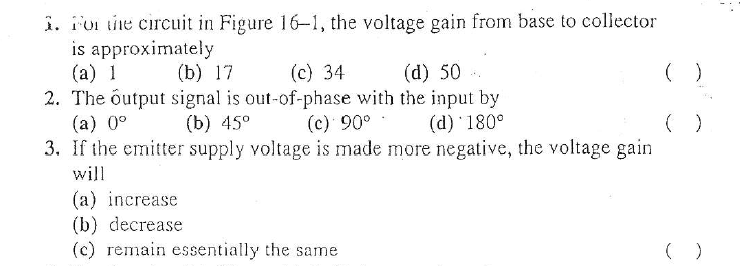 i. For the circuit in Figure 16-1, the voltage gain from base to collector
is approximately
(a) 1
2. The output signal is out-of-phase with the input by
(a) 0°
3. If the emitter supply voltage is made more negative, the voltage gain
(b) 17
(c) 34
(d) 50
( )
(b) 45°
(c) 90°
(d) 180°
will
(a) increase
(b) decrease
(c) remain essentially the same
( )
