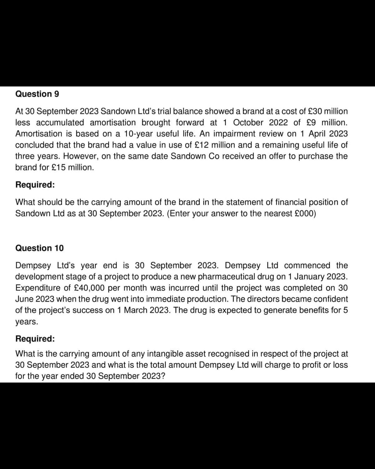 Question 9
At 30 September 2023 Sandown Ltd's trial balance showed a brand at a cost of £30 million
less accumulated amortisation brought forward at 1 October 2022 of £9 million.
Amortisation is based on a 10-year useful life. An impairment review on 1 April 2023
concluded that the brand had a value in use of £12 million and a remaining useful life of
three years. However, on the same date Sandown Co received an offer to purchase the
brand for £15 million.
Required:
What should be the carrying amount of the brand in the statement of financial position of
Sandown Ltd as at 30 September 2023. (Enter your answer to the nearest £000)
Question 10
Dempsey Ltd's year end is 30 September 2023. Dempsey Ltd commenced the
development stage of a project to produce a new pharmaceutical drug on 1 January 2023.
Expenditure of £40,000 per month was incurred until the project was completed on 30
June 2023 when the drug went into immediate production. The directors became confident
of the project's success on 1 March 2023. The drug is expected to generate benefits for 5
years.
Required:
What is the carrying amount of any intangible asset recognised in respect of the project at
30 September 2023 and what is the total amount Dempsey Ltd will charge to profit or loss
for the year ended 30 September 2023?