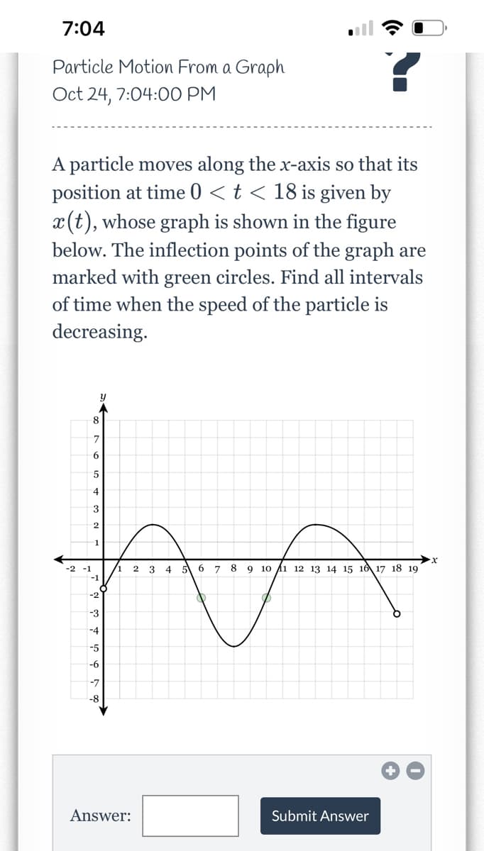 7:04
Particle Motion From a Graph
Oct 24, 7:04:00 PM
A particle moves along the x-axis so that its
position at time 0 < t < 18 is given by
x(t), whose graph is shown in the figure
below. The inflection points of the graph are
marked with green circles. Find all intervals
of time when the speed of the particle is
decreasing.
-2 -1
8
7
6
5
4
3
2
1
-1
-2
-3
-4
-5
-6
-7
-8
/1
Answer:
2 3
4 5 6 78 9 10 11 12 13 14 15 16 17 18 19
Submit Answer