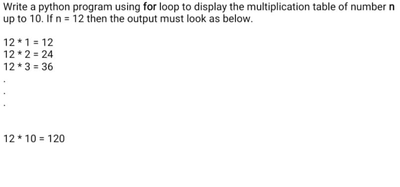 Write a python program using for loop to display the multiplication table of number n
up to 10. If n = 12 then the output must look as below.
12 * 1 = 12
12 * 2 = 24
12 * 3 = 36
12 * 10 = 120
