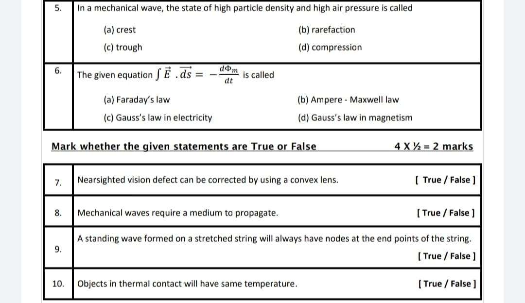 5.
In a mechanical wave, the state of high particle density and high air pressure is called
(a) crest
(b) rarefaction
(c) trough
(d) compression
6.
dom
The given equation SE .ds
is called
dt
(a) Faraday's law
(b) Ampere - Maxwell law
(c) Gauss's law in electricity
(d) Gauss's law in magnetism
Mark whether the given statements are True or False
4 X 2 = 2 marks
7.
Nearsighted vision defect can be corrected by using a convex lens.
[ True / False ]
8.
Mechanical waves require a medium to propagate.
( True / False ]
A standing wave formed on a stretched string will always have nodes at the end points of the string.
[ True / False ]
10.
Objects in thermal contact will have same temperature.
[ True / False ]
9.
