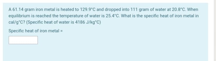 A 61.14 gram iron metal is heated to 129.9°C and dropped into 111 gram of water at 20.8°C. When
equilibrium is reached the temperature of water is 25.4°C. What is the specific heat of iron metal in
cal/g°C? (Specific heat of water is 4186 J/kg°C)
Specific heat of iron metal =
