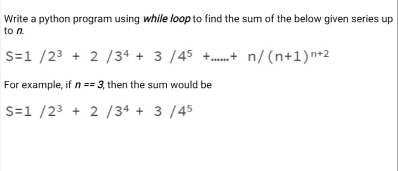 Write a python program using while loop to find the sum of the below given series up
to n.
S=1 /23 + 2 /34 + 3 /45 +.+ n/(n+l)n+2
For example, if n == 3, then the sum would be
S=1 /23 + 2 /34 + 3 /45
