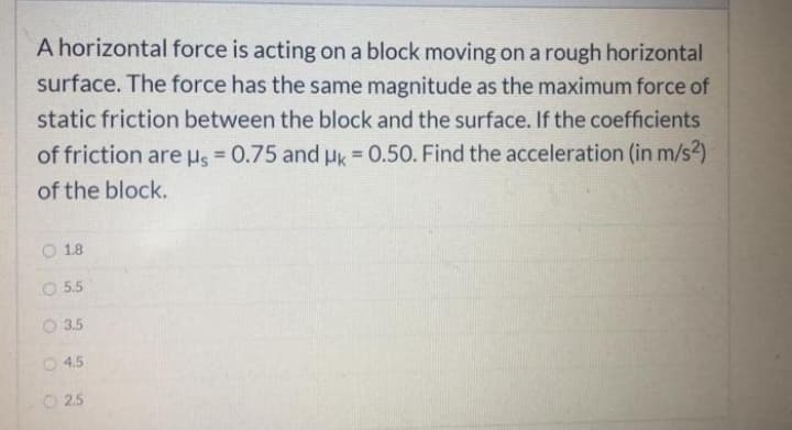 A horizontal force is acting on a block moving on a rough horizontal
surface. The force has the same magnitude as the maximum force of
static friction between the block and the surface. If the coefficients
of friction are us = 0.75 and HK = 0.50. Find the acceleration (in m/s2)
%3D
!!
of the block.
1.8
O 5.5
3.5
O 4.5
O 2.5
