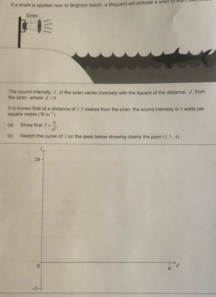 If a shark is spotted near to Brighton beach, a lifeguard will activate a siren to wai
Siren
The sound intensity, I, of the siren varies inversely with the square of the distance, d, from
the siren, where d>0.
It is known that at a distance of 1.5 metres from the siren, the sound intensity is 4 watts per
square metre (Wm).
(a)
9.
Show that / =
(b)
Sketch the curve of / on the axes below showing clearly the point (1.5,4).
20
-5-
