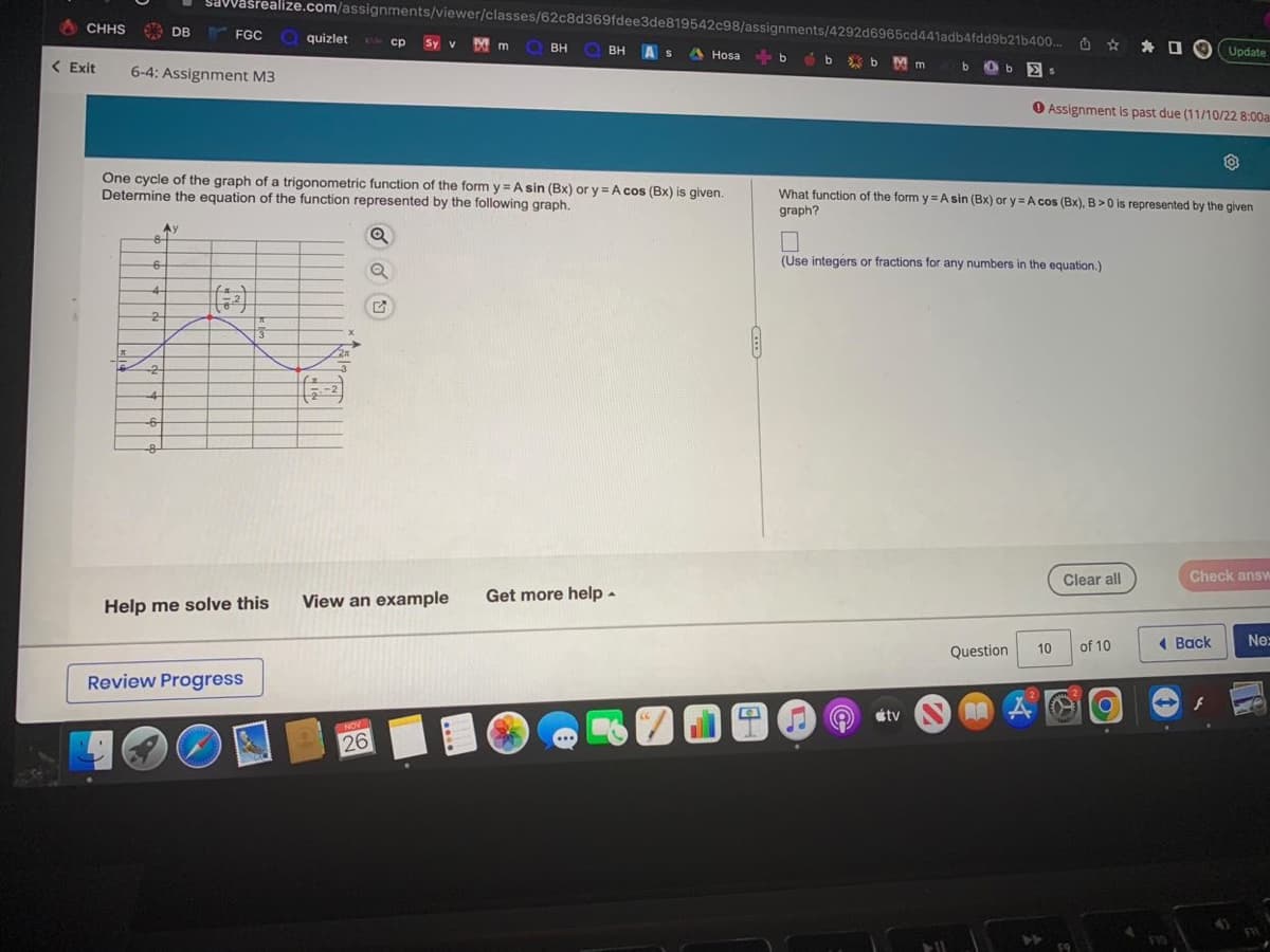 CHHS
<Exit
6-4: Assignment M3
-8-
6
4
2
DB
-2
One cycle of the graph of a trigonometric function of the form y=Asin (Bx) or y= A cos (Bx) is given.
Determine the equation of the function represented by the following graph.
Q
Q
-6
-8
Savasrealize.com/assignments/viewer/classes/62c8d369fdee3de819542c98/assignments/4292d6965cd441adb4fdd9b21b400... Update
BH As A Hosabb
Ay
FGC quizlet
Help me solve this
Review Progress
-2
cp Sy v Mm Q BH
View an example Get more help.
NOV
26
66
a
b
Mm
bs
What function of the form y= A sin (Bx) or y= A cos (Bx), B>0 is represented by the given
graph?
átv
(Use integers or fractions for any numbers in the equation.)
Assignment is past due (11/10/22 8:00a
Question
AAA
Clear all
10 of 10
O
.
Check answ
Back
A
Ne:
FIL