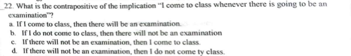 22. What is the contrapositive of the implication "I come to class whenever there is going to be an
examination"?
a. If I come to class, then there will be an examination.
b. If I do not come to class, then there will not be an examination
c. If there will not be an examination, then I come to class.
d. If there will not be an examination, then I do not come ty class.
