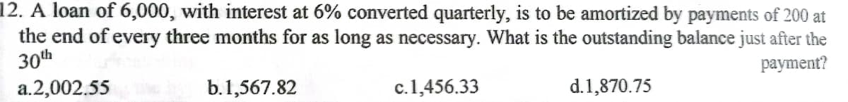 12. A loan of 6,000, with interest at 6% converted quarterly, is to be amortized by payments of 200 at
the end of every three months for as long as necessary. What is the outstanding balance just after the
раyment?
30th
a.2,002.55
b.1,567.82
c.1,456.33
d.1,870.75
