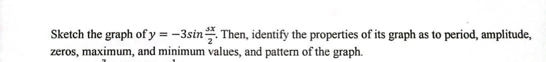 Sketch the graph of y = -3sin. Then, identify the properties of its graph as to period, amplitude,
zeros, maximum, and minimum values, and pattern of the graph.
