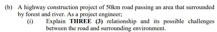 (b) A highway construction project of 50km road passing an area that surrounded
by forest and river. As a project engineer;
(i)
Explain THREE (3) relationship and its possible challenges
between the road and surrounding environment.
