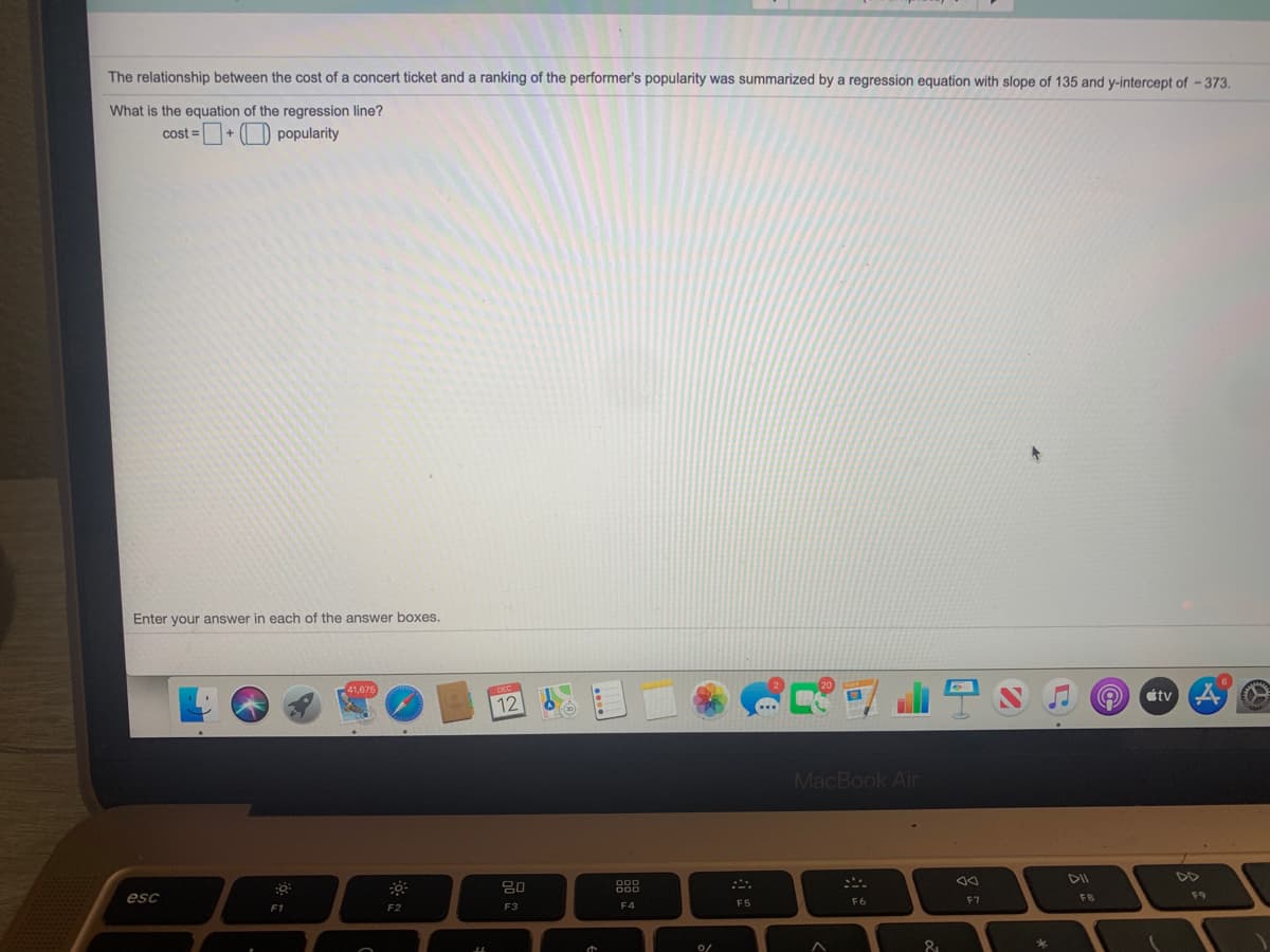 The relationship between the cost of a concert ticket and a ranking of the performer's popularity was summarized by a regression equation with slope of 135 and y-intercept of -373.
What is the equation of the regression line?
cost =+ (O popularity
Enter your answer in each of the answer boxes.
tv
12
MacBook Air
DD
888
esc
F7
F8
F9
F5
F6
F1
F2
F3
F4
