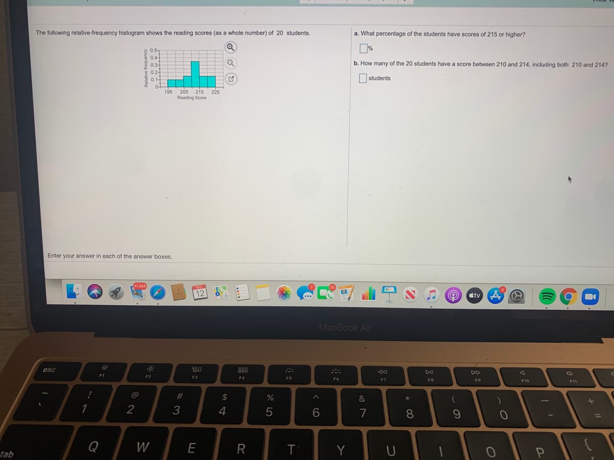 The following relative-frequency histogram shows the reading scores (as a whole number) of 20 students.
a. What percentage of the students have scores of 215 or higher?
0.5
04-
8 0.3-
b. How many of the 20 students have a score between 210 and 214, including both 210 and 214?
g 0.2-
E 0.14
students
195
205 215 225
Reading Score
Enter your answer in each of the answer boxes.
12
étv
MacBook Air
esc
80
888
44
DD
F1
F2
F3
F4
F5
F6
E7
F8
F9
F10
F11
@
23
2$
%
&
1
3
4
8.
Q
W
E
Y
U
qer
