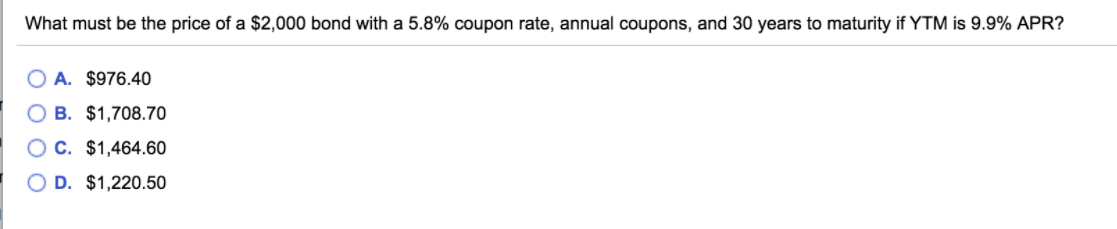 What must be the price of a $2,000 bond with a 5.8% coupon rate, annual coupons, and 30 years to maturity if YTM is 9.9% APR?
A. $976.40
O B. $1,708.70
O C. $1,464.60
O D. $1,220.50
